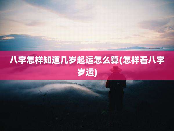八字怎样知道几岁起运怎么算(怎样看八字岁运)
