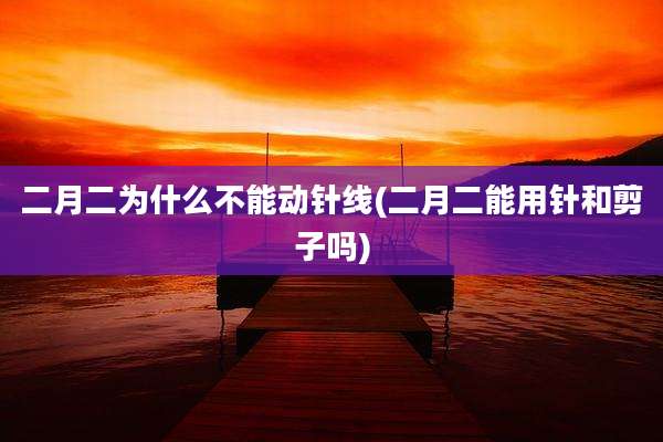 二月二为什么不能动针线(二月二能用针和剪子吗)