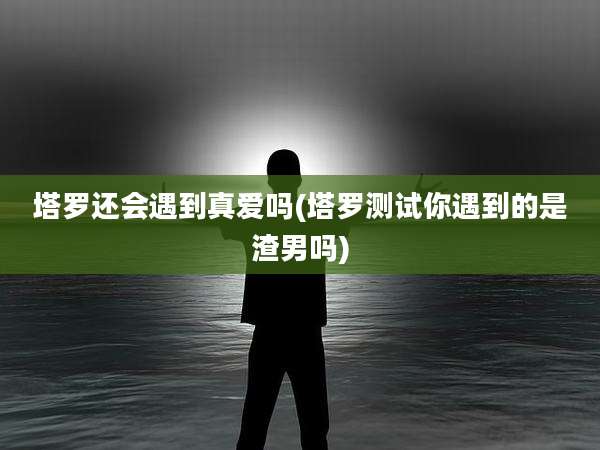 塔罗还会遇到真爱吗(塔罗测试你遇到的是渣男吗)