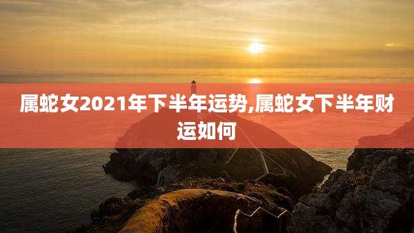 属蛇女2021年下半年运势,属蛇女下半年财运如何