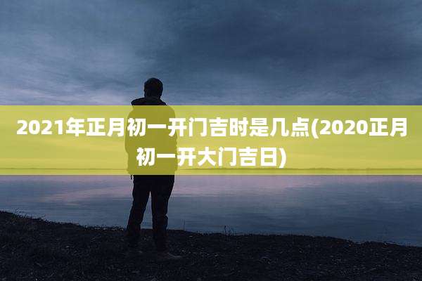 2021年正月初一开门吉时是几点(2020正月初一开大门吉日)