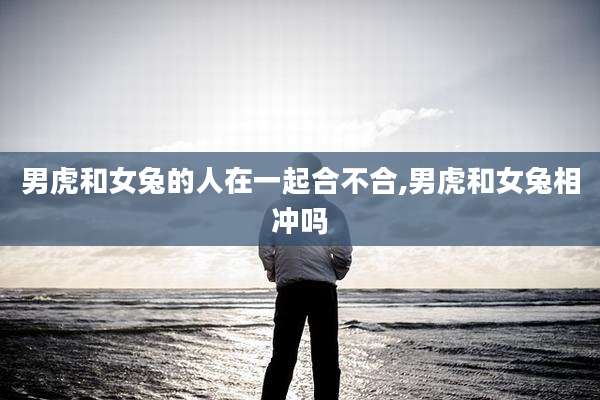 男虎和女兔的人在一起合不合,男虎和女兔相冲吗