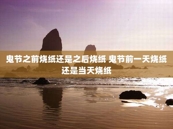 鬼节之前烧纸还是之后烧纸 鬼节前一天烧纸还是当天烧纸