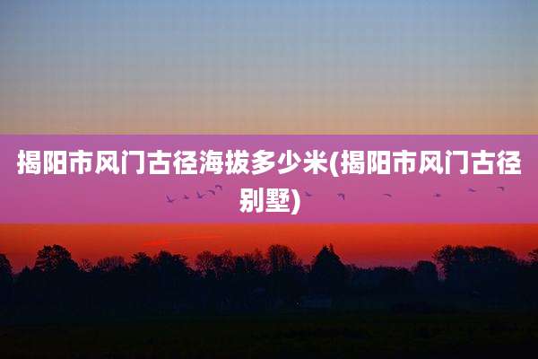 揭阳市风门古径海拔多少米(揭阳市风门古径别墅)