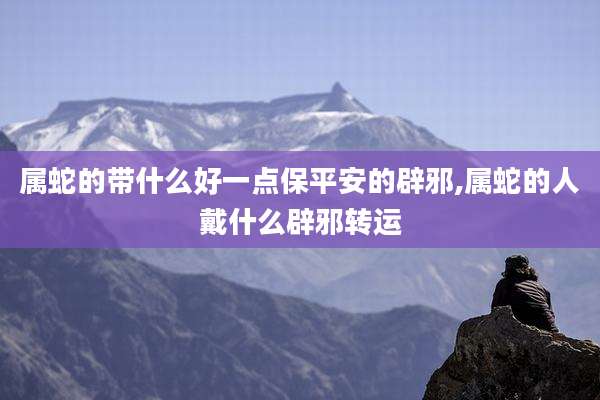 属蛇的带什么好一点保平安的辟邪,属蛇的人戴什么辟邪转运