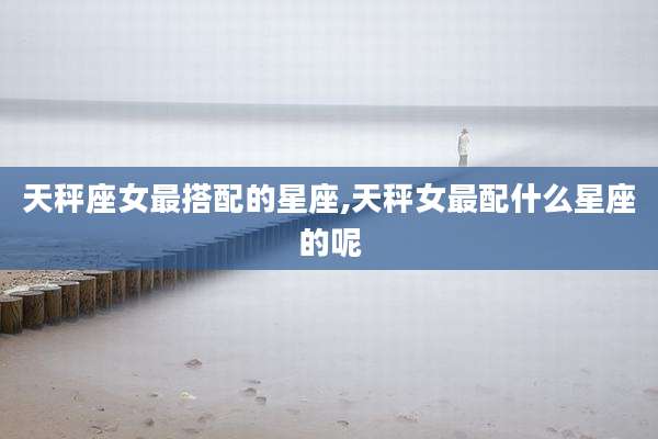 天秤座女最搭配的星座,天秤女最配什么星座的呢