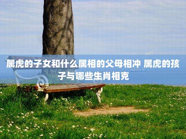 属虎的子女和什么属相的父母相冲 属虎的孩子与哪些生肖相克