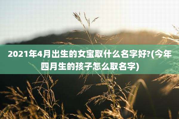 2021年4月出生的女宝取什么名字好?(今年四月生的孩子怎么取名字)