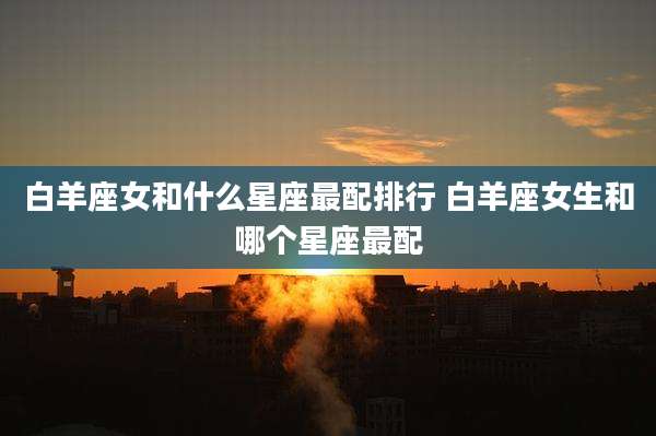 白羊座女和什么星座最配排行 白羊座女生和哪个星座最配