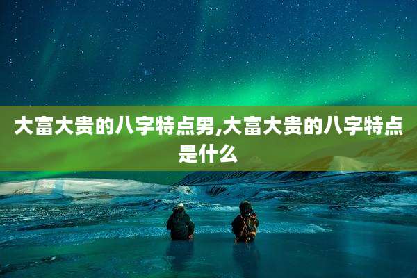 大富大贵的八字特点男,大富大贵的八字特点是什么