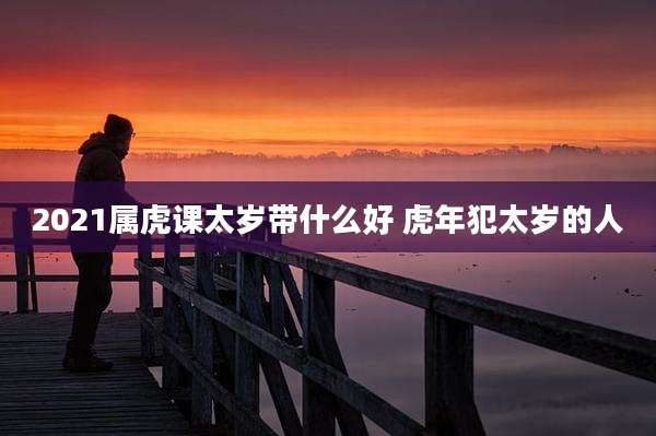 2021属虎课太岁带什么好 虎年犯太岁的人