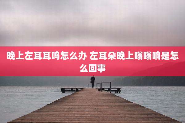 晚上左耳耳鸣怎么办 左耳朵晚上嗡嗡响是怎么回事