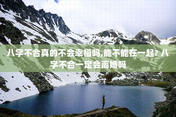 八字不合真的不会幸福吗,能不能在一起? 八字不合一定会离婚吗