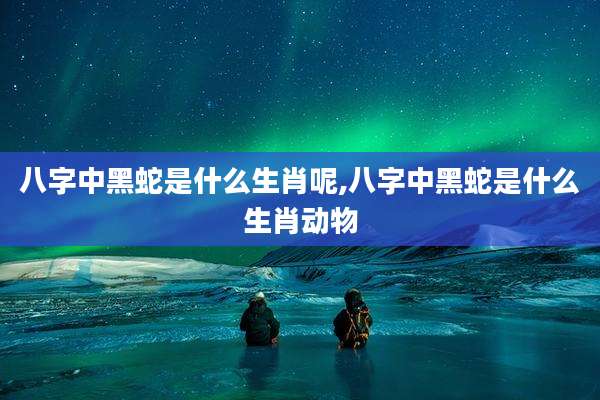 八字中黑蛇是什么生肖呢,八字中黑蛇是什么生肖动物