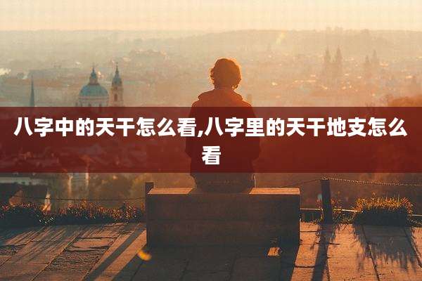 八字中的天干怎么看,八字里的天干地支怎么看