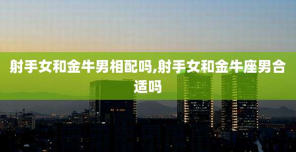 射手女和金牛男相配吗,射手女和金牛座男合适吗