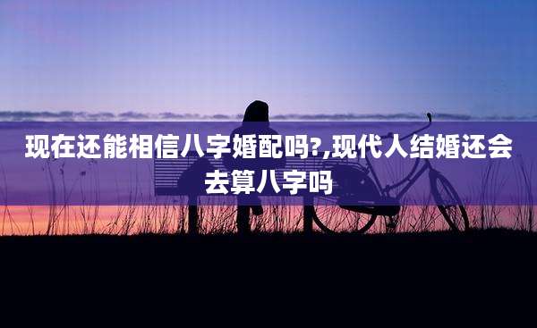 现在还能相信八字婚配吗?,现代人结婚还会去算八字吗