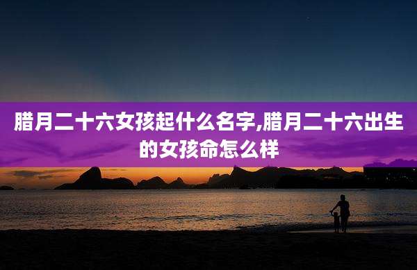 腊月二十六女孩起什么名字,腊月二十六出生的女孩命怎么样