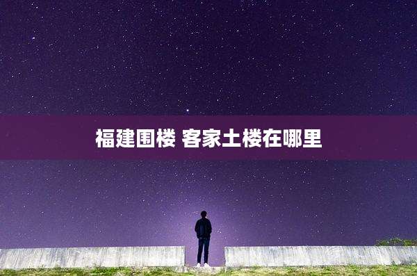 福建围楼 客家土楼在哪里