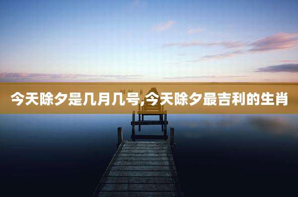 今天除夕是几月几号,今天除夕最吉利的生肖