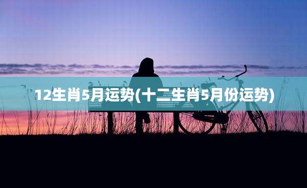 12生肖5月运势(十二生肖5月份运势)