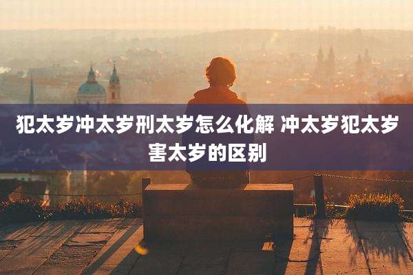 犯太岁冲太岁刑太岁怎么化解 冲太岁犯太岁害太岁的区别
