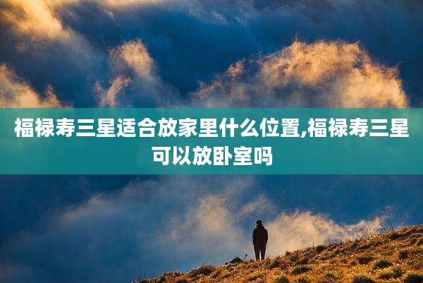 福禄寿三星适合放家里什么位置,福禄寿三星可以放卧室吗
