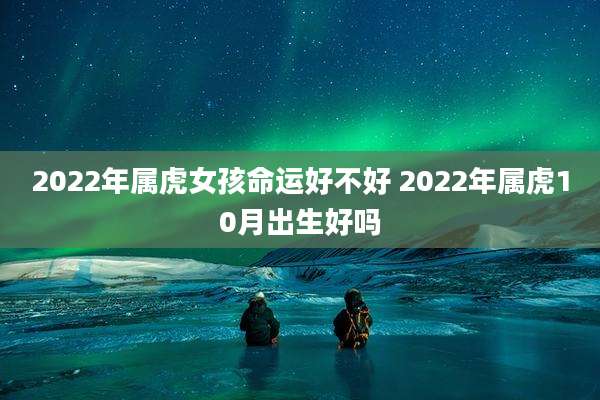 2022年属虎女孩命运好不好 2022年属虎10月出生好吗