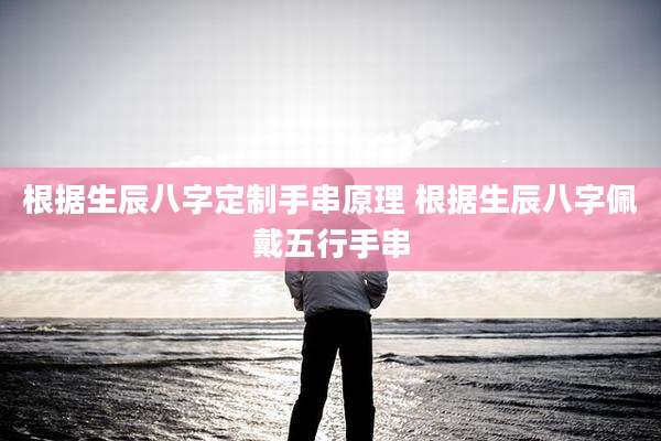 根据生辰八字定制手串原理 根据生辰八字佩戴五行手串