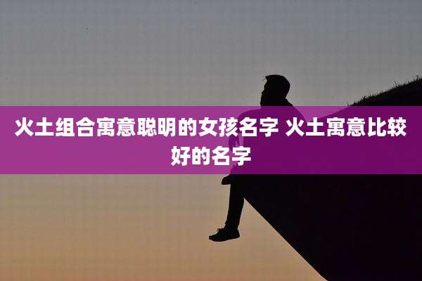 火土组合寓意聪明的女孩名字 火土寓意比较好的名字