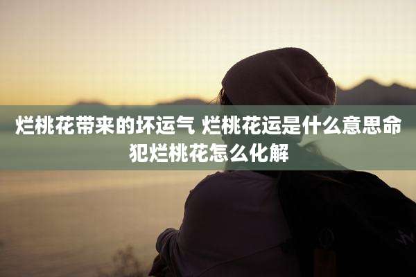 烂桃花带来的坏运气 烂桃花运是什么意思命犯烂桃花怎么化解