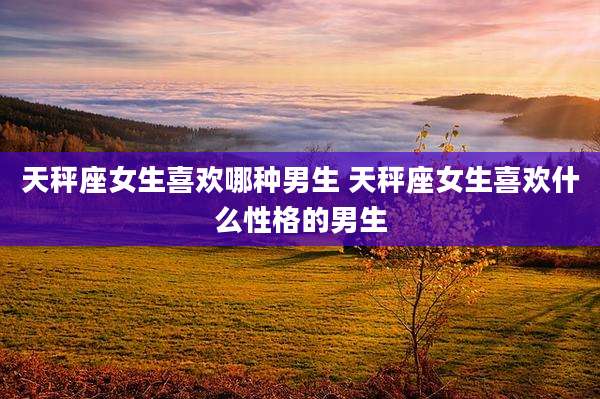 天秤座女生喜欢哪种男生 天秤座女生喜欢什么性格的男生