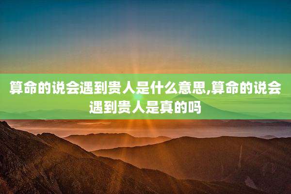 算命的说会遇到贵人是什么意思,算命的说会遇到贵人是真的吗