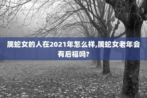 属蛇女的人在2021年怎么样,属蛇女老年会有后福吗?