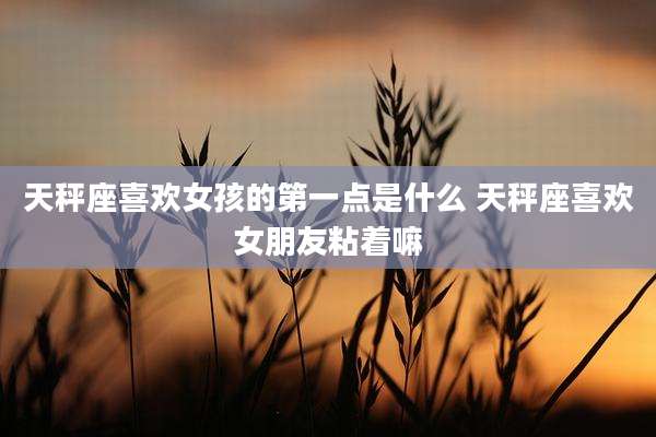 天秤座喜欢女孩的第一点是什么 天秤座喜欢女朋友粘着嘛