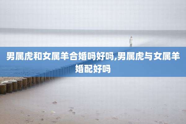 男属虎和女属羊合婚吗好吗,男属虎与女属羊婚配好吗