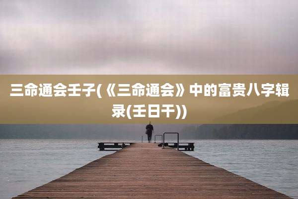 三命通会壬子(《三命通会》中的富贵八字辑录(壬日干))