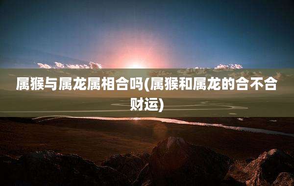 属猴与属龙属相合吗(属猴和属龙的合不合财运)