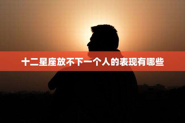 十二星座放不下一个人的表现有哪些