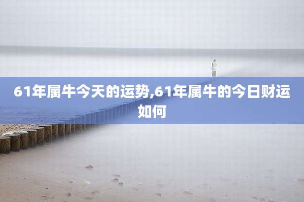 61年属牛今天的运势,61年属牛的今日财运如何