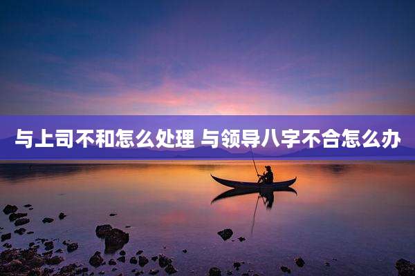 与上司不和怎么处理 与领导八字不合怎么办