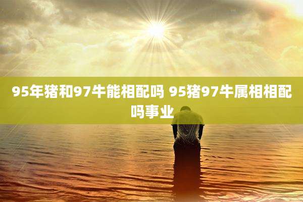 95年猪和97牛能相配吗 95猪97牛属相相配吗事业