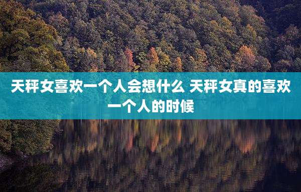 天秤女喜欢一个人会想什么 天秤女真的喜欢一个人的时候