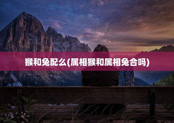 猴和兔配么(属相猴和属相兔合吗)