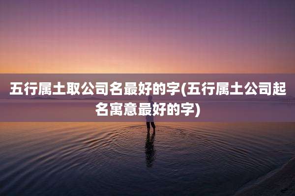 五行属土取公司名最好的字(五行属土公司起名寓意最好的字)