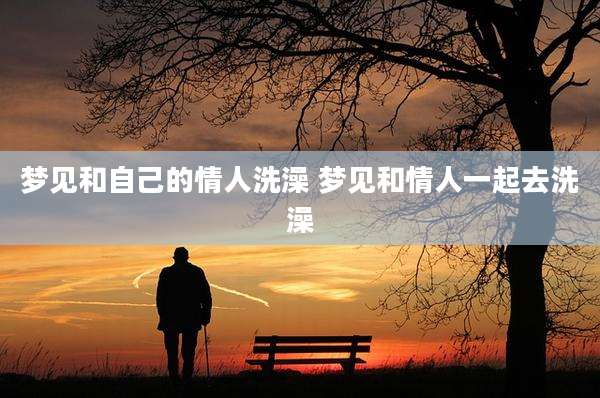 梦见和自己的情人洗澡 梦见和情人一起去洗澡