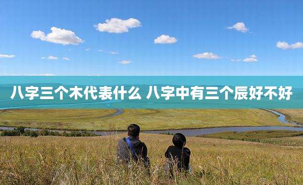 八字三个木代表什么 八字中有三个辰好不好