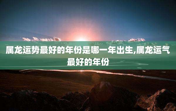 属龙运势最好的年份是哪一年出生,属龙运气最好的年份