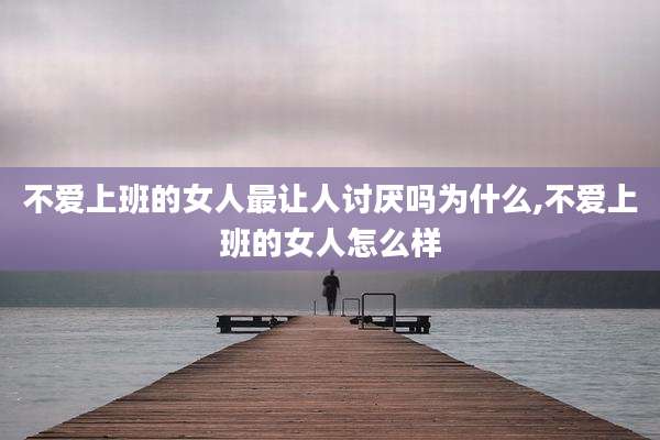 不爱上班的女人最让人讨厌吗为什么,不爱上班的女人怎么样