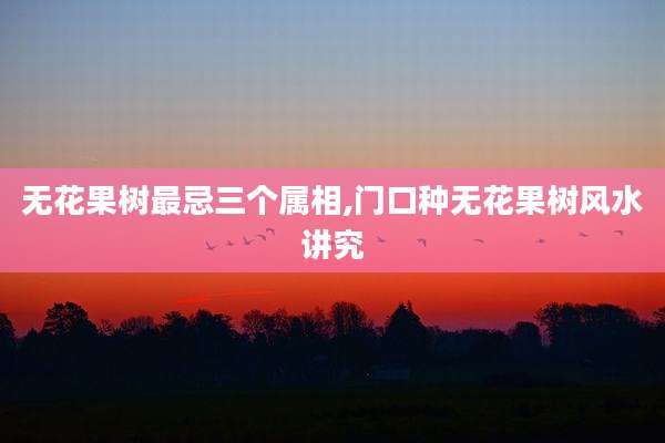 无花果树最忌三个属相,门口种无花果树风水讲究